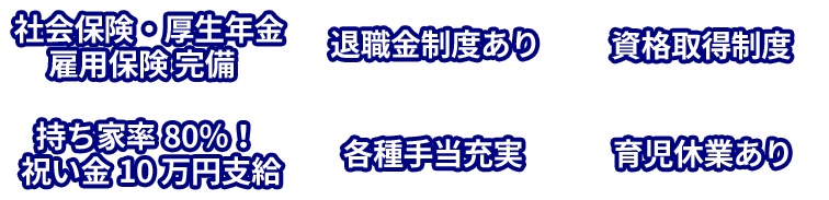社会保険・厚生年金・雇用保険 完備、退職金制度あり、資格取得制度、持ち家率80％！祝い金10万円支給、各種手当充実、育児休業あり